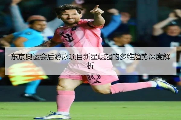 东京奥运会后游泳项目新星崛起的多维趋势深度解析